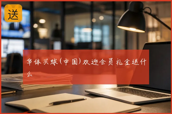 华体买球(中国)欢迎会员礼金送什么
