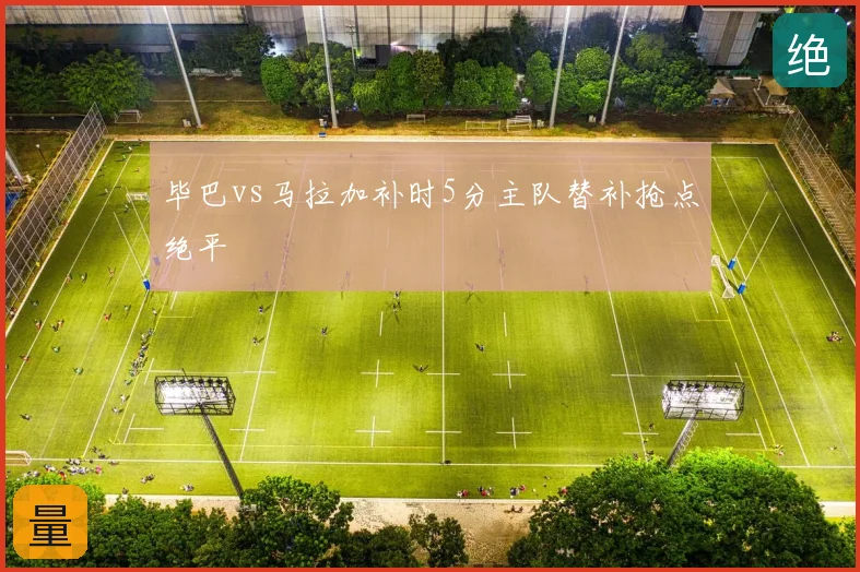 毕巴vs马拉加补时5分主队替补抢点绝平